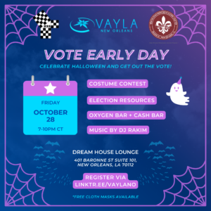 Vote Early Day Celebrate Halloween and Get Out The Vote! Friday October 28 7-10PM CT Costume Contest Election Resources Oxygen Bar + Cash Bar Music by DJ Rakim Dream House Lounge 401 Baronne St Suite 101, New Orleans, LA 70117 Register via linktr.ee/vaylano *Free cloth masks available