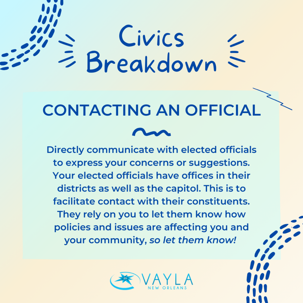 Contacting an Official
Directly communicate with elected officials to express your concerns or suggestions. Your elected officials have offices in their districts as well as the capitol. This is to facilitate contact with their constituents. They rely on you to let them know how policies and issues are affecting you and your community, so let them know! 