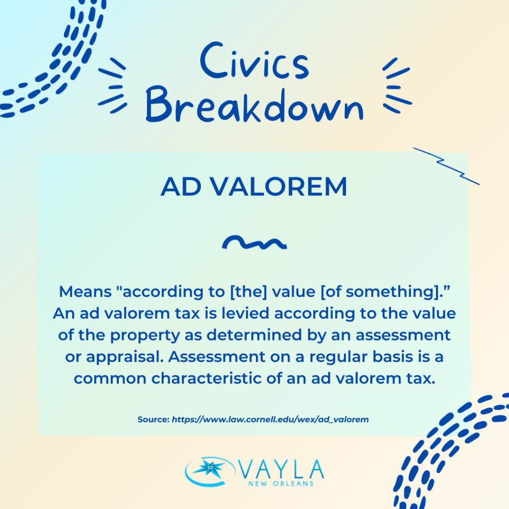 Civics Breakdown
Ad Valorem
Means "according to [the] value [of something].” An ad valorem tax is levied according to the value of the property as determined by an assessment or appraisal. Assessment on a regular basis is a common characteristic of an ad valorem tax. 
Source: https://www.law.cornell.edu/wex/ad_valorem